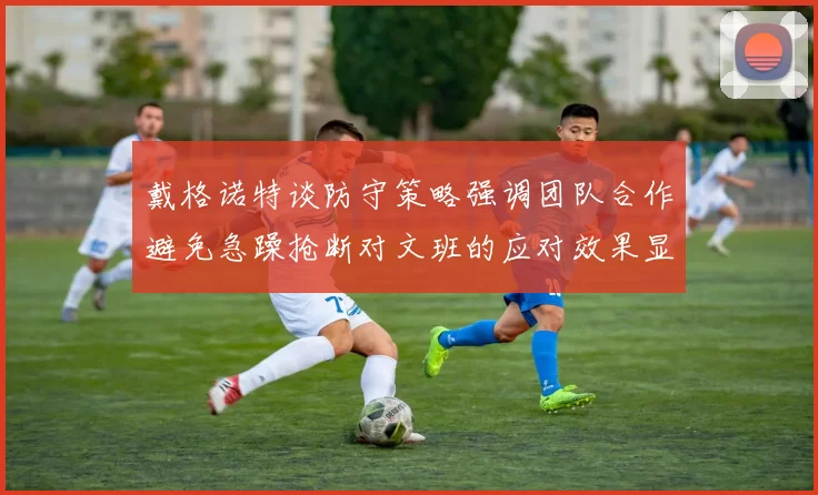 戴格诺特谈防守策略强调团队合作避免急躁抢断对文班的应对效果显著