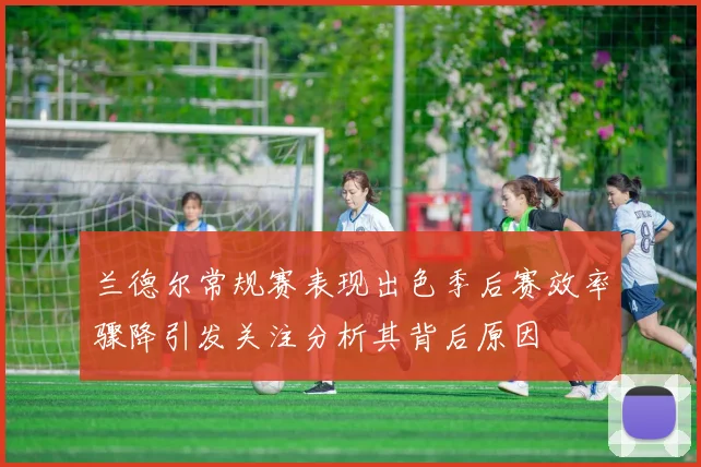 兰德尔常规赛表现出色季后赛效率骤降引发关注分析其背后原因