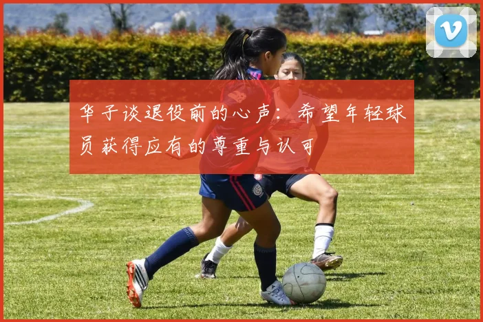 华子谈退役前的心声：希望年轻球员获得应有的尊重与认可