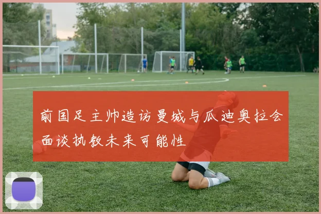 前国足主帅造访曼城与瓜迪奥拉会面谈执教未来可能性