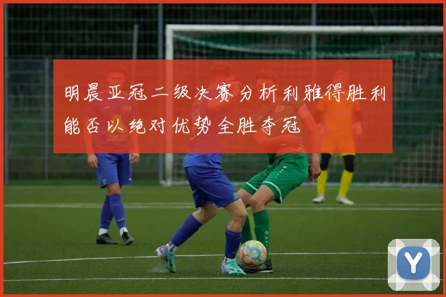 明晨亚冠二级决赛分析利雅得胜利能否以绝对优势全胜夺冠