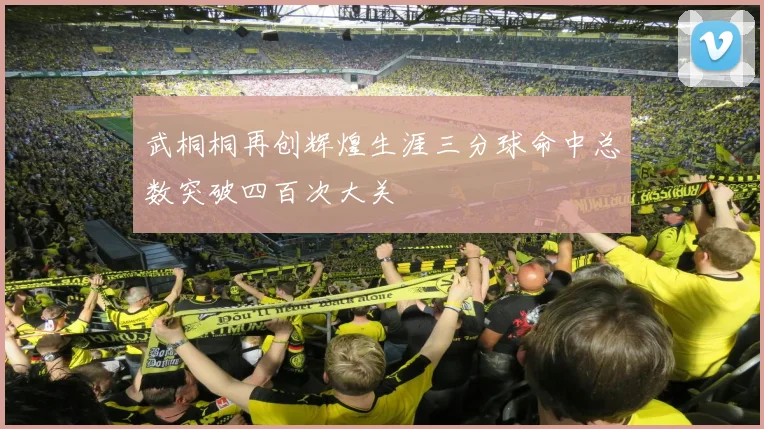 武桐桐再创辉煌生涯三分球命中总数突破四百次大关