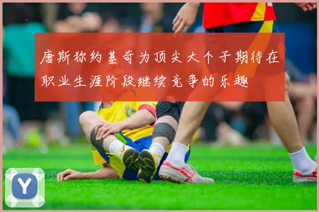 唐斯称约基奇为顶尖大个子期待在职业生涯阶段继续竞争的乐趣