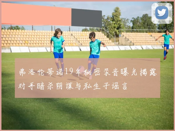 弗洛伦蒂诺19年秘密录音曝光揭露对手暗杀阴谋与私生子谣言