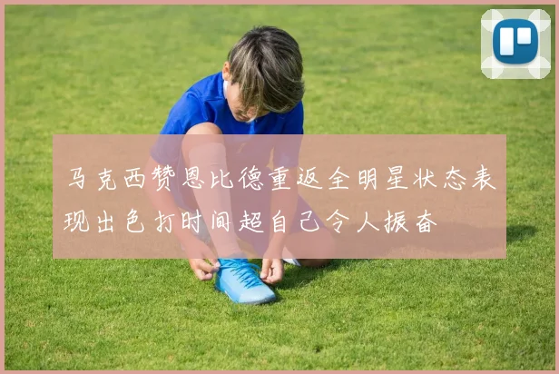 马克西赞恩比德重返全明星状态表现出色打时间超自己令人振奋