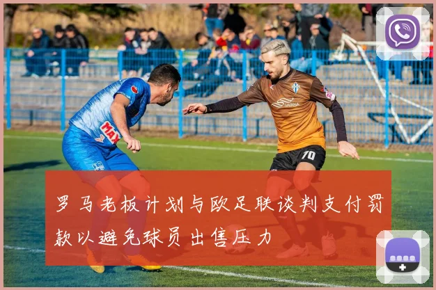 罗马老板计划与欧足联谈判支付罚款以避免球员出售压力