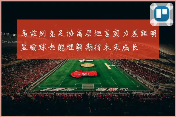 乌兹别克足协高层坦言实力差距明显输球也能理解期待未来成长