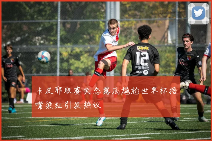 卡皮耶联赛失态露底尴尬世界杯捂嘴染红引发热议