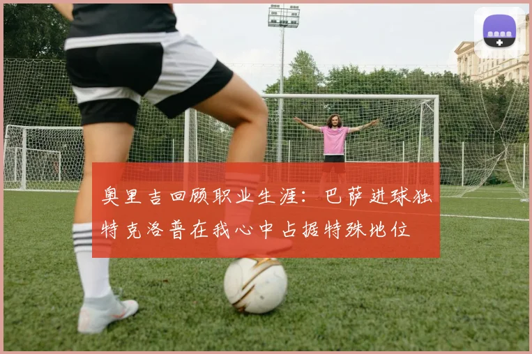 奥里吉回顾职业生涯：巴萨进球独特克洛普在我心中占据特殊地位