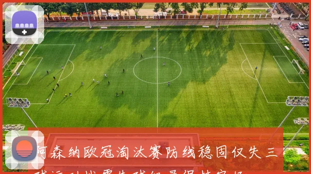 阿森纳欧冠淘汰赛防线稳固仅失三球运动战零失球纪录保持完好