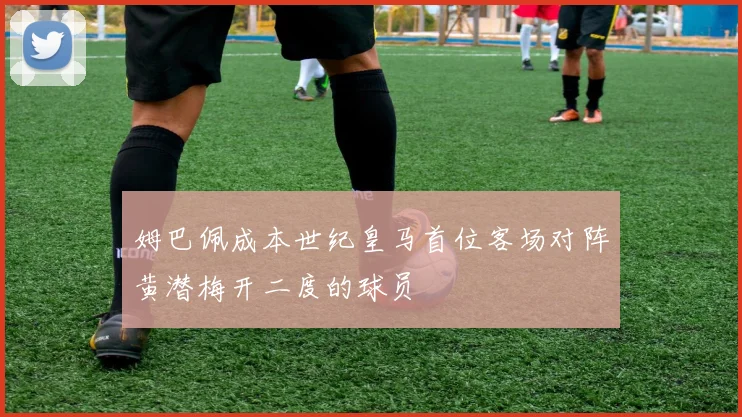 姆巴佩成本世纪皇马首位客场对阵黄潜梅开二度的球员