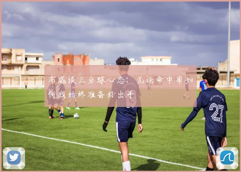 布威谈三分球心态：无论命中率如何我始终准备好出手