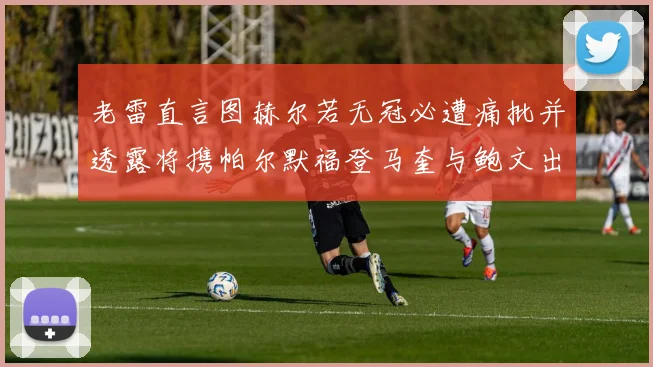 老雷直言图赫尔若无冠必遭痛批并透露将携帕尔默福登马奎与鲍文出战
