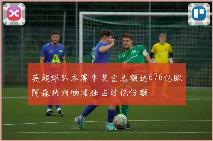英超球队本赛季奖金总额达676亿欧阿森纳利物浦独占过亿份额